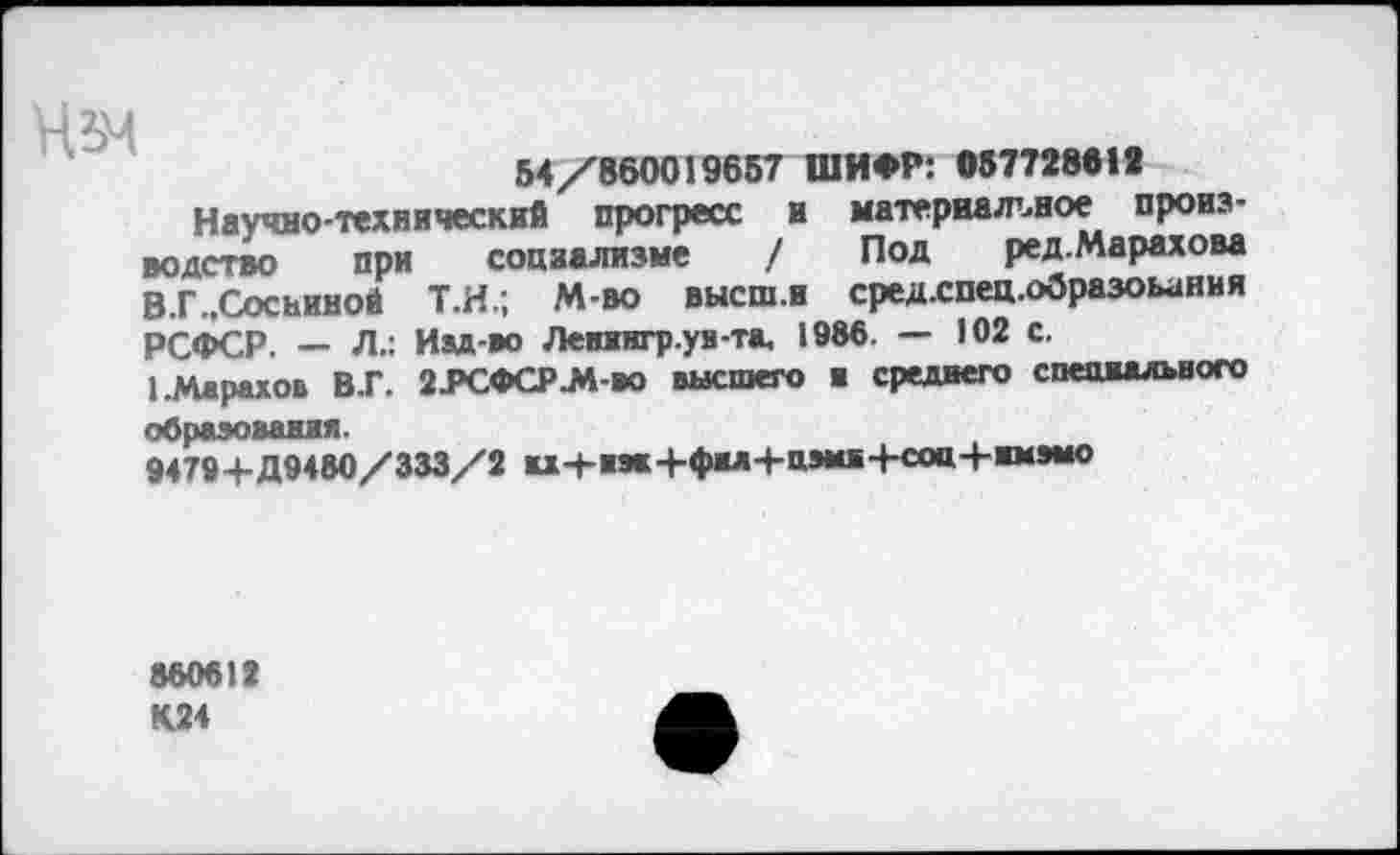 ﻿Ньм
54/860019657 ШИФР: 057728618
Научно-технический прогресс и материальное производство при социализме / Под ред.Марахова В.Г ..Сосниной Т.Н.; М-во высш.и сред.спец.образоьания РСФСР. — Л.: Иад-во Ленжигр.уя-та. 1986. — 102 с.
1-Марахов В.Г. 2-РСФСР.М-во высшего в среднего специального
образования.
9479+Д9480/333/2 «л4-нж+фнл+цм«+соц+нмэыо
860612 К24